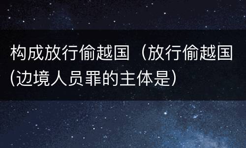 构成放行偷越国（放行偷越国(边境人员罪的主体是）
