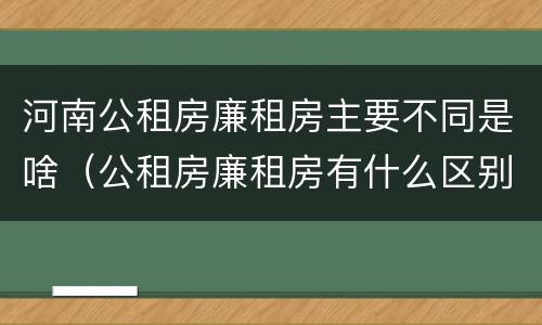 河南公租房廉租房主要不同是啥（公租房廉租房有什么区别?）