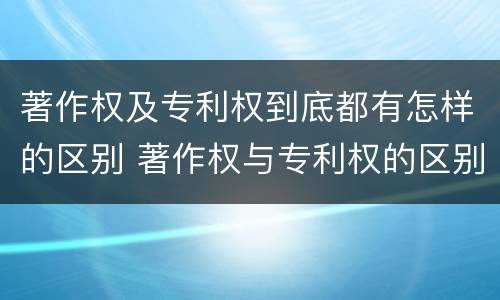 著作权及专利权到底都有怎样的区别 著作权与专利权的区别有哪些