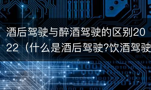 酒后驾驶与醉酒驾驶的区别2022（什么是酒后驾驶?饮酒驾驶与醉酒驾驶的区别是什么?）