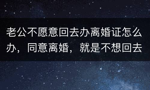 老公不愿意回去办离婚证怎么办，同意离婚，就是不想回去，该怎么办