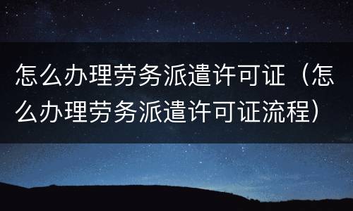 怎么办理劳务派遣许可证（怎么办理劳务派遣许可证流程）