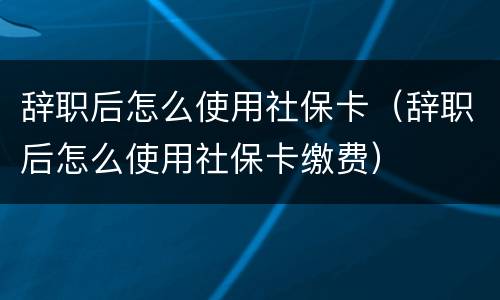 辞职后怎么使用社保卡（辞职后怎么使用社保卡缴费）