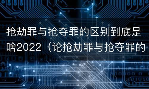 抢劫罪与抢夺罪的区别到底是啥2022（论抢劫罪与抢夺罪的区别）