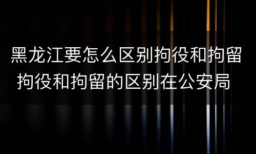 黑龙江要怎么区别拘役和拘留 拘役和拘留的区别在公安局