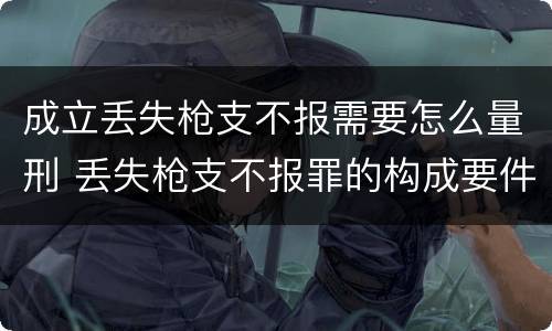 成立丢失枪支不报需要怎么量刑 丢失枪支不报罪的构成要件