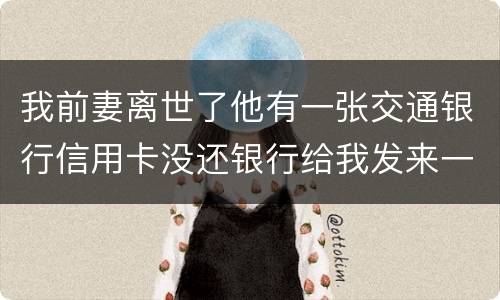 我前妻离世了他有一张交通银行信用卡没还银行给我发来一张催款单我该要怎样办