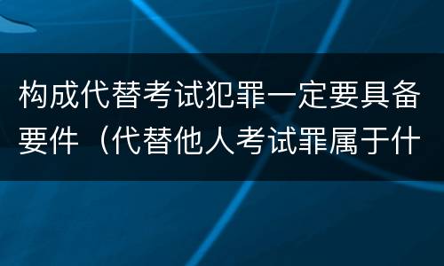 构成代替考试犯罪一定要具备要件（代替他人考试罪属于什么类犯罪）