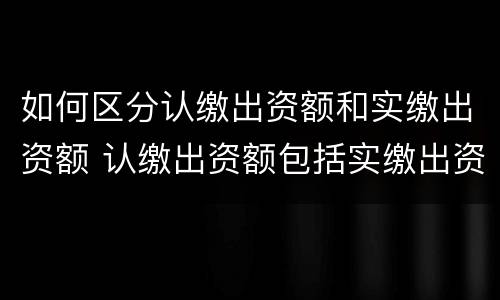 如何区分认缴出资额和实缴出资额 认缴出资额包括实缴出资额吗