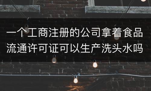 一个工商注册的公司拿着食品流通许可证可以生产洗头水吗