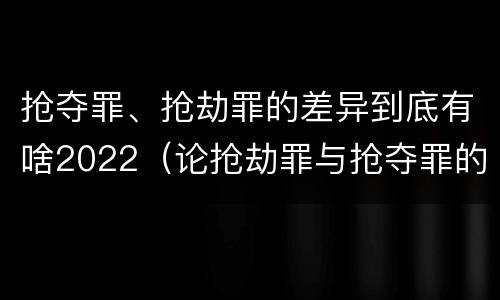 抢夺罪、抢劫罪的差异到底有啥2022（论抢劫罪与抢夺罪的界限）