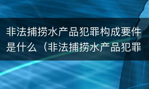 非法捕捞水产品犯罪构成要件是什么（非法捕捞水产品犯罪构成要件是什么意思）