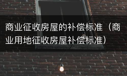 商业征收房屋的补偿标准（商业用地征收房屋补偿标准）