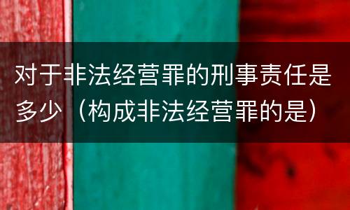 对于非法经营罪的刑事责任是多少（构成非法经营罪的是）