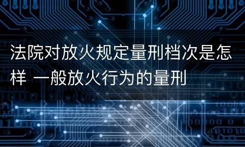 法院对放火规定量刑档次是怎样 一般放火行为的量刑