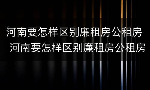 河南要怎样区别廉租房公租房 河南要怎样区别廉租房公租房呢