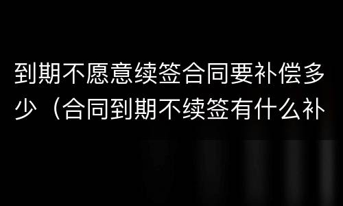 到期不愿意续签合同要补偿多少（合同到期不续签有什么补偿）