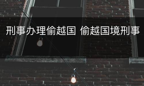 刑事办理偷越国 偷越国境刑事