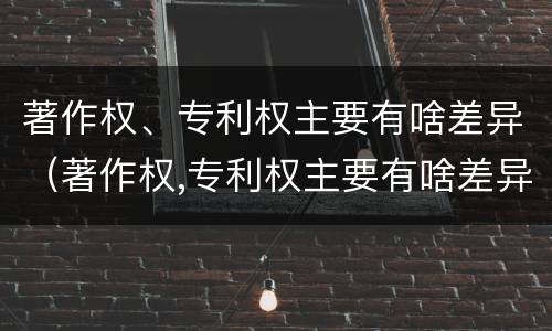 著作权、专利权主要有啥差异（著作权,专利权主要有啥差异）