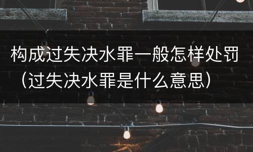 构成过失决水罪一般怎样处罚（过失决水罪是什么意思）