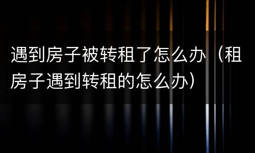遇到房子被转租了怎么办（租房子遇到转租的怎么办）