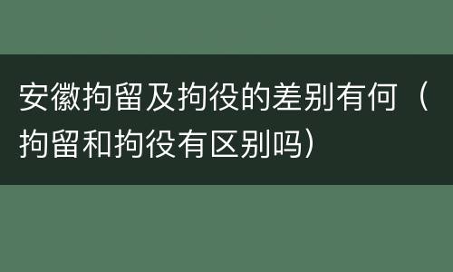 安徽拘留及拘役的差别有何（拘留和拘役有区别吗）