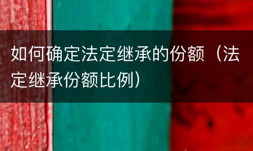 如何确定法定继承的份额（法定继承份额比例）