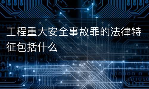 工程重大安全事故罪的法律特征包括什么