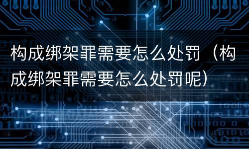 构成绑架罪需要怎么处罚（构成绑架罪需要怎么处罚呢）