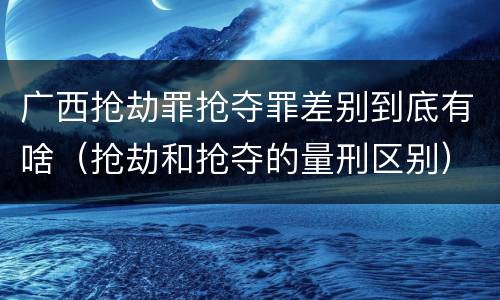 广西抢劫罪抢夺罪差别到底有啥（抢劫和抢夺的量刑区别）