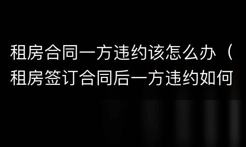 租房合同一方违约该怎么办（租房签订合同后一方违约如何处理）