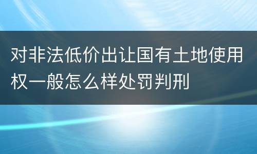 对非法低价出让国有土地使用权一般怎么样处罚判刑