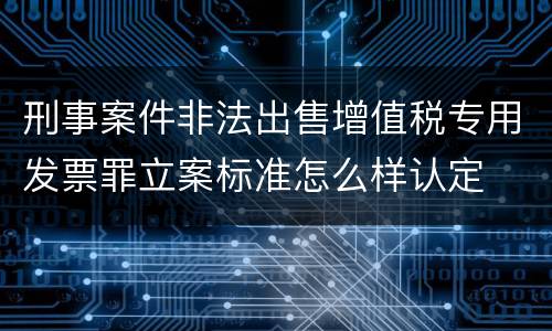 刑事案件非法出售增值税专用发票罪立案标准怎么样认定
