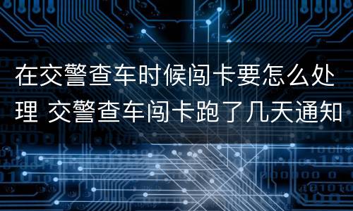 在交警查车时候闯卡要怎么处理 交警查车闯卡跑了几天通知