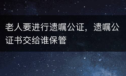 老人要进行遗嘱公证，遗嘱公证书交给谁保管