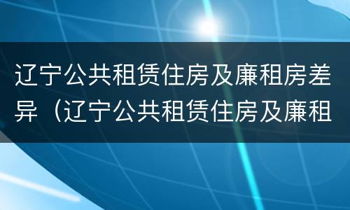 辽宁公共租赁住房及廉租房差异（辽宁公共租赁住房及廉租房差异分析）