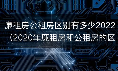 廉租房公租房区别有多少2022（2020年廉租房和公租房的区别）