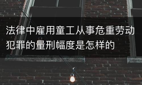 法律中雇用童工从事危重劳动犯罪的量刑幅度是怎样的