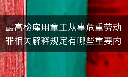 最高检雇用童工从事危重劳动罪相关解释规定有哪些重要内容