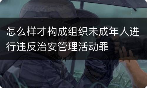 怎么样才构成组织未成年人进行违反治安管理活动罪