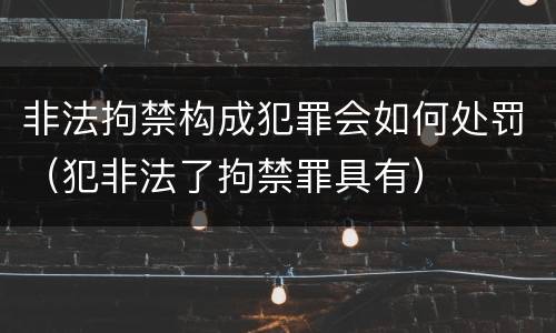 非法拘禁构成犯罪会如何处罚（犯非法了拘禁罪具有）