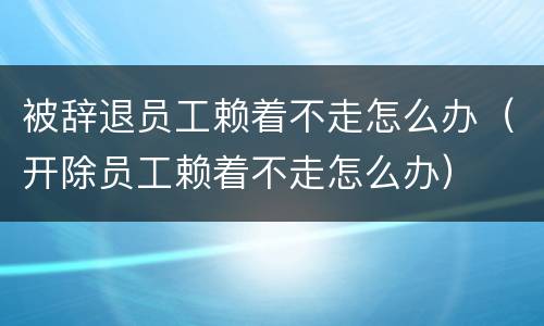 被辞退员工赖着不走怎么办（开除员工赖着不走怎么办）