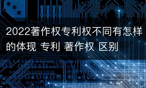 2022著作权专利权不同有怎样的体现 专利 著作权 区别