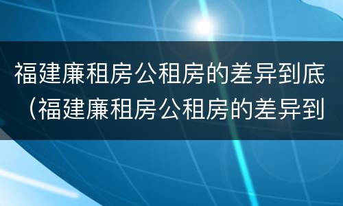 福建廉租房公租房的差异到底（福建廉租房公租房的差异到底有多大）