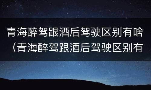 青海醉驾跟酒后驾驶区别有啥（青海醉驾跟酒后驾驶区别有啥不一样）