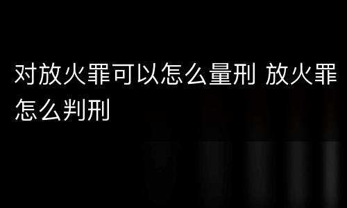 对放火罪可以怎么量刑 放火罪怎么判刑