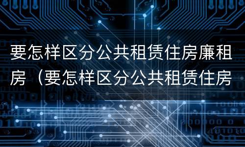 要怎样区分公共租赁住房廉租房（要怎样区分公共租赁住房廉租房呢）