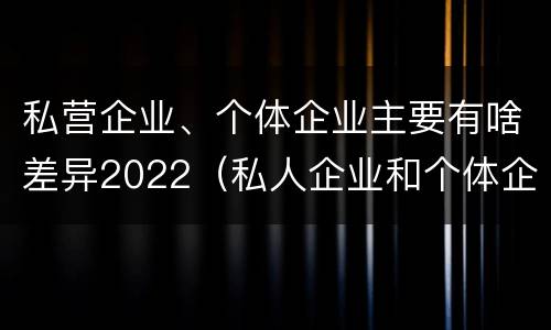 私营企业、个体企业主要有啥差异2022（私人企业和个体企业的区别）