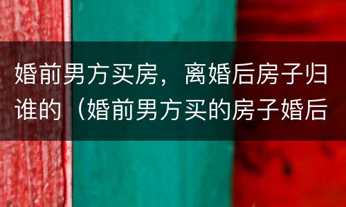 婚前男方买房，离婚后房子归谁的（婚前男方买的房子婚后离婚后怎么处理）
