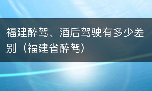 福建醉驾、酒后驾驶有多少差别（福建省醉驾）
